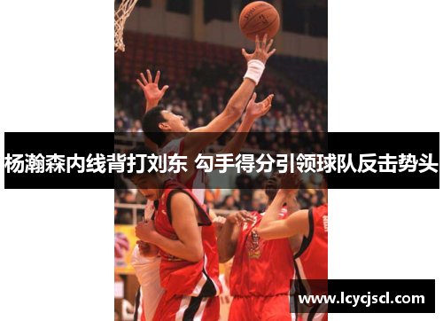 杨瀚森内线背打刘东 勾手得分引领球队反击势头